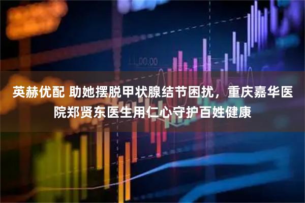 英赫优配 助她摆脱甲状腺结节困扰，重庆嘉华医院郑贤东医生用仁心守护百姓健康