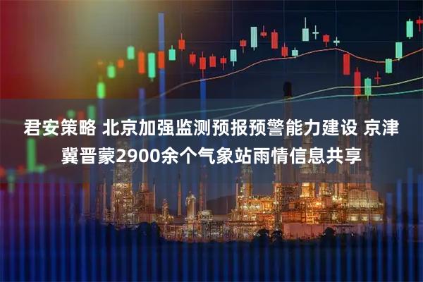 君安策略 北京加强监测预报预警能力建设 京津冀晋蒙2900余个气象站雨情信息共享